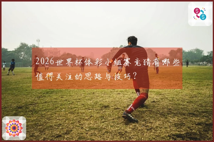 2026世界杯体彩小组赛竞猜有哪些值得关注的思路与技巧？
